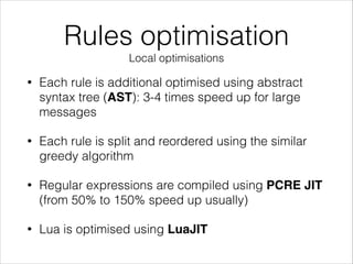 Rules optimisation
Local optimisations
• Each rule is additional optimised using abstract
syntax tree (AST): 3-4 times speed up for large
messages
• Each rule is split and reordered using the similar
greedy algorithm
• Regular expressions are compiled using PCRE JIT
(from 50% to 150% speed up usually)
• Lua is optimised using LuaJIT
 