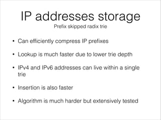 IP addresses storage
Preﬁx skipped radix trie
• Can efﬁciently compress IP preﬁxes
• Lookup is much faster due to lower trie depth
• IPv4 and IPv6 addresses can live within a single
trie
• Insertion is also faster
• Algorithm is much harder but extensively tested
 