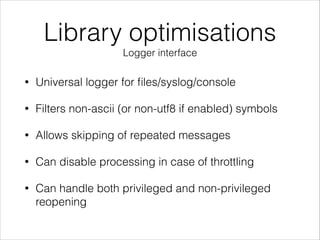 Library optimisations
Logger interface
• Universal logger for ﬁles/syslog/console
• Filters non-ascii (or non-utf8 if enabled) symbols
• Allows skipping of repeated messages
• Can disable processing in case of throttling
• Can handle both privileged and non-privileged
reopening
 