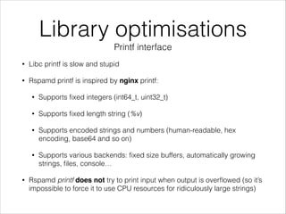 Library optimisations
Printf interface
• Libc printf is slow and stupid
• Rspamd printf is inspired by nginx printf:
• Supports ﬁxed integers (int64_t, uint32_t)
• Supports ﬁxed length string (%v)
• Supports encoded strings and numbers (human-readable, hex
encoding, base64 and so on)
• Supports various backends: ﬁxed size buffers, automatically growing
strings, ﬁles, console…
• Rspamd printf does not try to print input when output is overﬂowed (so it’s
impossible to force it to use CPU resources for ridiculously large strings)
 