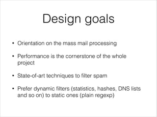 Design goals
• Orientation on the mass mail processing
• Performance is the cornerstone of the whole
project
• State-of-art techniques to ﬁlter spam
• Prefer dynamic ﬁlters (statistics, hashes, DNS lists
and so on) to static ones (plain regexp)
 
