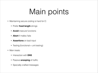 Main points
• Maintaining secure coding is hard for C:
• Prefer ﬁxed length strings
• Avoid insecure functions
• Abort if malloc fails
• Assertions on bad input
• Testing (functional + unit testing)
• Main treats:
• Interaction with DNS
• Passive snooping of trafﬁc
• Specially crafted messages
 