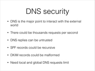 DNS security
• DNS is the major point to interact with the external
world
• There could be thousands requests per second
• DNS replies can be untrusted
• SPF records could be recursive
• DKIM records could be malformed
• Need local and global DNS requests limit
 