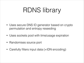 RDNS library
• Uses secure DNS ID generator based on crypto
permutation and entropy reseeding
• Uses sockets pool with time/usage expiration
• Randomises source port
• Carefully ﬁlters input data (+IDN encoding)
 
