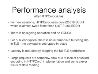 Performance analysis
Why HTTPCrypt is fast
• For new sessions, HTTPCrypt uses curve25519 ECDH
which is almost twice faster than NIST P-256 ECDH
• There is no signing operation and no ECDSA
• For bulk encryption, there is no intermediate buffering like
in TLS - the payload is encrypted in-place
• Latency is reduced by skipping the full TLS handshake
• Large requests are somehow slow due to lack of chunked
encoding in HTTPCrypt implementation and some clever
tricks of data reading
 