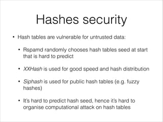 Hashes security
• Hash tables are vulnerable for untrusted data:
• Rspamd randomly chooses hash tables seed at start
that is hard to predict
• XXHash is used for good speed and hash distribution
• Siphash is used for public hash tables (e.g. fuzzy
hashes)
• It’s hard to predict hash seed, hence it’s hard to
organise computational attack on hash tables
 