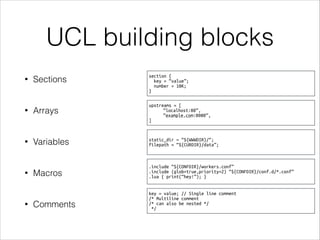 UCL building blocks
• Sections
• Arrays
• Variables
• Macros
• Comments
section {
key = “value”;
number = 10K;
}
upstreams = [
“localhost:80”,
“example.com:8080”,
]
static_dir = “${WWWDIR}/“;
filepath = “${CURDIR}/data”;
.include “${CONFDIR}/workers.conf”
.include (glob=true,priority=2) “${CONFDIR}/conf.d/*.conf”
.lua { print(“hey!”); }
key = value; // Single line comment
/* Multiline comment
/* can also be nested */
*/
 
