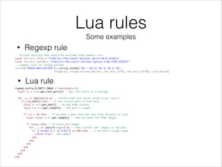 Lua rules
Some examples
-- Outlook versions that should be excluded from summary rule
local fmo_excl_o3416 = 'X-Mailer=/^Microsoft Outlook, Build 10.0.3416$/H'
local fmo_excl_oe3790 = 'X-Mailer=/^Microsoft Outlook Express 6.00.3790.3959$/H'
-- Summary rule for forged outlook
reconf['FORGED_MUA_OUTLOOK'] = string.format('(%s | %s) & !%s & !%s & !%s',
forged_oe, forged_outlook_dollars, fmo_excl_o3416, fmo_excl_oe3790, vista_msgid)
• Regexp rule
• Lua rule
rspamd_config.R_EMPTY_IMAGE = function(task)
local tp = task:get_text_parts() -- get text parts in a message
for _,p in ipairs(tp) do -- iterate over text parts array using `ipairs`
if p:is_html() then -- if the current part is html part
local hc = p:get_html() -- we get HTML context
local len = p:get_length() -- and part's length
if len < 50 then -- if we have a part that has less than 50 bytes of text
local images = hc:get_images() -- then we check for HTML images
if images then -- if there are images
for _,i in ipairs(images) do -- then iterate over images in the part
if i['height'] + i['width'] >= 400 then -- if we have a large image
return true -- add symbol
end
end
end
end
end
end
end
 