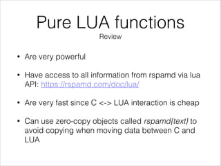 Pure LUA functions
Review
• Are very powerful
• Have access to all information from rspamd via lua
API: https://rspamd.com/doc/lua/
• Are very fast since C <-> LUA interaction is cheap
• Can use zero-copy objects called rspamd{text} to
avoid copying when moving data between C and
LUA
 