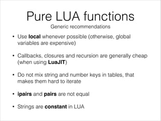Pure LUA functions
Generic recommendations
• Use local whenever possible (otherwise, global
variables are expensive)
• Callbacks, closures and recursion are generally cheap
(when using LuaJIT)
• Do not mix string and number keys in tables, that
makes them hard to iterate
• ipairs and pairs are not equal
• Strings are constant in LUA
 