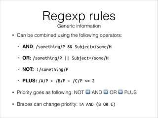 Regexp rules
Generic information
• Can be combined using the following operators:
• AND: /something/P && Subject=/some/H
• OR: /something/P || Subject=/some/H
• NOT: !/something/P
• PLUS: /A/P + /B/P + /C/P >= 2
• Priority goes as following: NOT ➡ AND ➡ OR ➡ PLUS
• Braces can change priority: !A AND (B OR C)
 