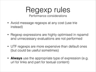 Regexp rules
Performance considerations
• Avoid message regexps at any cost (use trie
instead)
• Regexp expressions are highly optimised in rspamd
and unnecessary evaluations are not performed
• UTF regexps are more expensive than default ones
(but could be useful sometimes)
• Always use the appropriate type of expression (e.g.
url for links and part for textual content)
 