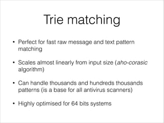 Trie matching
• Perfect for fast raw message and text pattern
matching
• Scales almost linearly from input size (aho-corasic
algorithm)
• Can handle thousands and hundreds thousands
patterns (is a base for all antivirus scanners)
• Highly optimised for 64 bits systems
 