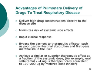 12
Advantages of Pulmonary Delivery of
Drugs To Treat Respiratory Disease
 Deliver high drug concentrations directly to the
disease site
 Minimizes risk of systemic side effects
 Rapid clinical response
 Bypass the barriers to therapeutic efficacy, such
as poor gastrointestinal absorption and first-pass
metabolism in the liver
 Achieve a similar or superior therapeutic effect at
a fraction of the systemic dose, (for example, oral
salbutamol 2–4 mg is therapeutically equivalent
to 100–200 μg by metered dose inhaler)
 