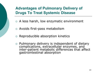 14
Advantages of Pulmonary Delivery of
Drugs To Treat Systemic Disease
 A less harsh, low enzymatic environment
 Avoids first-pass metabolism
 Reproducible absorption kinetics
 Pulmonary delivery is independent of dietary
complications, extracellular enzymes, and
inter-patient metabolic differences that affect
gastrointestinal absorption
 
