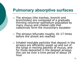 15
Pulmonary absorptive surfaces
 The airways (the trachea, bronchi and
bronchioles) are composed of a gradually
thinning columnar epithelium populated by
many mucus and ciliated cells that
collectively form the mucociliary escalator
 The airways bifurcate roughly 16–17 times
before the alveoli are reached
 Inhaled insoluble particles that deposit in the
airways are efficiently swept up and out of
the lungs in moving patches of mucus, and
for those deposited in the deepest airways
this can be over a time period of about 24
hour
 