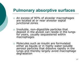 17
Pulmonary absorptive surfaces
 An excess of 90% of alveolar macrophages
are located at or near alveolar septal
junctional zones
 Insoluble, non-digestible particles that
deposit in the alveoli can reside in the lungs
for years, usually sequestered within
macrophages
 Molecules such as insulin are formulated
either as liquids or in highly water-soluble
aerosol particles that dissolve rapidly in the
lungs and thereby largely avoid macrophage
degradation
 