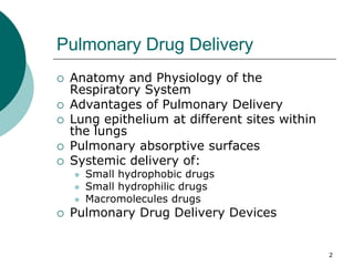 2
Pulmonary Drug Delivery
 Anatomy and Physiology of the
Respiratory System
 Advantages of Pulmonary Delivery
 Lung epithelium at different sites within
the lungs
 Pulmonary absorptive surfaces
 Systemic delivery of:
 Small hydrophobic drugs
 Small hydrophilic drugs
 Macromolecules drugs
 Pulmonary Drug Delivery Devices
 