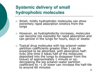 20
Systemic delivery of small
hydrophobic molecules
 Small, mildly hydrophobic molecules can show
extremely rapid absorption kinetics from the
lungs
 However, as hydrophobicity increases, molecules
can become too insoluble for rapid absorption and
can persist in the lungs for hours, days or weeks
 Typical drug molecules with log octanol–water
partition coefficients greater than 1 can be
expected to be absorbed, with absorption half-
lives (the time it takes half of the molecules
deposited into the lungs to disappear from the
tissue) of approximately 1 minute or so;
decreasing the log octanol–water partition
coefficient to –1 or lower can increase the half-life
to around 60 minutes
 