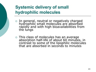 23
Systemic delivery of small
hydrophilic molecules
 In general, neutral or negatively charged
hydrophilic small molecules are absorbed
rapidly and with high bioavailabilities from
the lungs
 This class of molecules has an average
absorption half-life of about 60 minutes, in
contrast to some of the lipophilic molecules
that are absorbed in seconds to minutes
 