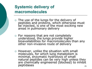 25
Systemic delivery of
macromolecules
 The use of the lungs for the delivery of
peptides and proteins, which otherwise must
be injected, is one of the most exciting new
areas in pulmonary delivery
 For reasons that are not completely
understood, the lungs provide higher
bioavailabilities for macromolecules than any
other non-invasive route of delivery
 However, unlike the situation with small
molecules, for which lung metabolism is
minimal, enzymatic hydrolysis of small
natural peptides can be very high unless they
are chemically engineered (blocked) to inhibit
peptidases
 