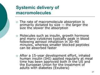27
Systemic delivery of
macromolecules
 The rate of macromolecule absorption is
primarily dictated by size — the larger the
size the slower the absorption
 Molecules such as insulin, growth hormone
and many cytokines typically peak in blood
following aerosol inhalation in 30–90
minutes, whereas smaller blocked peptides
can be absorbed faster
 After a 15-year development effort, inhaled
human insulin (IHI) applied regularly at meal
time has been approved both in the US and
the European Union for the treatment of
adults with diabetes (Exubera)
 