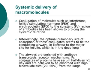 28
Systemic delivery of
macromolecules
 Conjugation of molecules such as interferons,
follicle stimulating hormone (FSH) and
erythropoietin (EPO) to the constant (Fc) region
of antibodies has been shown to prolong the
systemic duration
 Interestingly, the optimal pulmonary site of
absorption of these conjugates seems to be the
conducting airways, in contrast to the major
site for insulin, which is in the deep lung
 The airways are enriched with antibody
transcytosis receptor mechanisms. Fc
conjugates of proteins have serum half-lives >1
day and are believed to be absorbed with high
bioavailabilities (20–50%) from the lungs
 