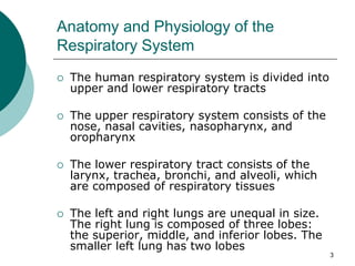 3
Anatomy and Physiology of the
Respiratory System
 The human respiratory system is divided into
upper and lower respiratory tracts
 The upper respiratory system consists of the
nose, nasal cavities, nasopharynx, and
oropharynx
 The lower respiratory tract consists of the
larynx, trachea, bronchi, and alveoli, which
are composed of respiratory tissues
 The left and right lungs are unequal in size.
The right lung is composed of three lobes:
the superior, middle, and inferior lobes. The
smaller left lung has two lobes
 