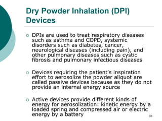 30
Dry Powder Inhalation (DPI)
Devices
 DPIs are used to treat respiratory diseases
such as asthma and COPD, systemic
disorders such as diabetes, cancer,
neurological diseases (including pain), and
other pulmonary diseases such as cystic
fibrosis and pulmonary infectious diseases
 Devices requiring the patient's inspiration
effort to aerosolize the powder aliquot are
called passive devices because as they do not
provide an internal energy source
 Active devices provide different kinds of
energy for aerosolization: kinetic energy by a
loaded spring and compressed air or electric
energy by a battery
 
