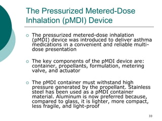 33
The Pressurized Metered-Dose
Inhalation (pMDI) Device
 The pressurized metered-dose inhalation
(pMDI) device was introduced to deliver asthma
medications in a convenient and reliable multi-
dose presentation
 The key components of the pMDI device are:
container, propellants, formulation, metering
valve, and actuator
 The pMDI container must withstand high
pressure generated by the propellant. Stainless
steel has been used as a pMDI container
material. Aluminum is now preferred because,
compared to glass, it is lighter, more compact,
less fragile, and light-proof
 