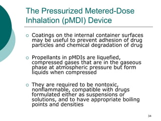 34
The Pressurized Metered-Dose
Inhalation (pMDI) Device
 Coatings on the internal container surfaces
may be useful to prevent adhesion of drug
particles and chemical degradation of drug
 Propellants in pMDIs are liquefied,
compressed gases that are in the gaseous
phase at atmospheric pressure but form
liquids when compressed
 They are required to be nontoxic,
nonflammable, compatible with drugs
formulated either as suspensions or
solutions, and to have appropriate boiling
points and densities
 