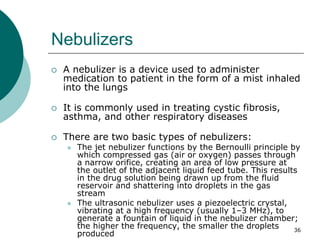 36
Nebulizers
 A nebulizer is a device used to administer
medication to patient in the form of a mist inhaled
into the lungs
 It is commonly used in treating cystic fibrosis,
asthma, and other respiratory diseases
 There are two basic types of nebulizers:
 The jet nebulizer functions by the Bernoulli principle by
which compressed gas (air or oxygen) passes through
a narrow orifice, creating an area of low pressure at
the outlet of the adjacent liquid feed tube. This results
in the drug solution being drawn up from the fluid
reservoir and shattering into droplets in the gas
stream
 The ultrasonic nebulizer uses a piezoelectric crystal,
vibrating at a high frequency (usually 1–3 MHz), to
generate a fountain of liquid in the nebulizer chamber;
the higher the frequency, the smaller the droplets
produced
 