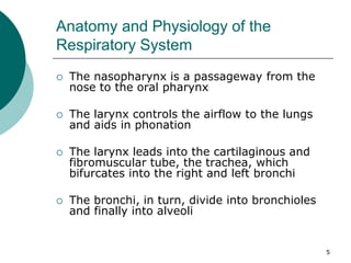 5
Anatomy and Physiology of the
Respiratory System
 The nasopharynx is a passageway from the
nose to the oral pharynx
 The larynx controls the airflow to the lungs
and aids in phonation
 The larynx leads into the cartilaginous and
fibromuscular tube, the trachea, which
bifurcates into the right and left bronchi
 The bronchi, in turn, divide into bronchioles
and finally into alveoli
 