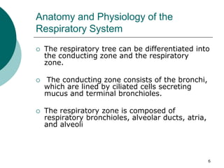 6
Anatomy and Physiology of the
Respiratory System
 The respiratory tree can be differentiated into
the conducting zone and the respiratory
zone.
 The conducting zone consists of the bronchi,
which are lined by ciliated cells secreting
mucus and terminal bronchioles.
 The respiratory zone is composed of
respiratory bronchioles, alveolar ducts, atria,
and alveoli
 