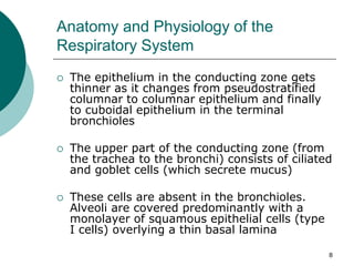 8
Anatomy and Physiology of the
Respiratory System
 The epithelium in the conducting zone gets
thinner as it changes from pseudostratified
columnar to columnar epithelium and finally
to cuboidal epithelium in the terminal
bronchioles
 The upper part of the conducting zone (from
the trachea to the bronchi) consists of ciliated
and goblet cells (which secrete mucus)
 These cells are absent in the bronchioles.
Alveoli are covered predominantly with a
monolayer of squamous epithelial cells (type
I cells) overlying a thin basal lamina
 
