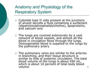 9
Anatomy and Physiology of the
Respiratory System
 Cuboidal type II cells present at the junctions
of alveoli secrete a fluid containing a surfactant
(dipalmitoylphosphatidylcholine), apoproteins,
and calcium ions
 The lungs are covered extensively by a vast
network of blood vessels, and almost all the
blood in circulation flows through the lungs.
Deoxygenated blood is supplied to the lungs by
the pulmonary artery
 The pulmonary veins are similar to the arteries
in branching, and their tissue structure is
similar to that of systemic circulation. The total
blood volume of the lungs is about 450 mL,
which is about 10 percent of total body blood
volume
 