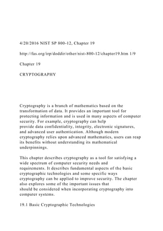 4/20/2016 NIST SP 800-12, Chapter 19
http://fas.org/irp/doddir/other/nist-800-12/chapter19.htm 1/9
Chapter 19
CRYPTOGRAPHY
Cryptography is a branch of mathematics based on the
transformation of data. It provides an important tool for
protecting information and is used in many aspects of computer
security. For example, cryptography can help
provide data confidentiality, integrity, electronic signatures,
and advanced user authentication. Although modern
cryptography relies upon advanced mathematics, users can reap
its benefits without understanding its mathematical
underpinnings.
This chapter describes cryptography as a tool for satisfying a
wide spectrum of computer security needs and
requirements. It describes fundamental aspects of the basic
cryptographic technologies and some specific ways
cryptography can be applied to improve security. The chapter
also explores some of the important issues that
should be considered when incorporating cryptography into
computer systems.
19.1 Basic Cryptographic Technologies
 