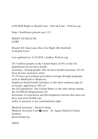 4/20/2020 Right to Health Care - Pros & Cons - ProCon.org
https://healthcare.procon.org 1/15
RIGHT TO HEALTH
CARE
Should All Americans Have the Right (Be Entitled)
to Health Care?
Last updated on: 2/14/2019 | Author: ProCon.org
28.5 million people in the United States (8.8% of the US
population) do not have health
insurance. Among people who do have health insurance, 67.2%
have private insurance while
37.7% have government-provided coverage through programs
such as Medicaid or Medicare.
Employer-based health insurance is the most common type of
coverage, applying to 56% of
the US population. The United States is the only nation among
the 36 OECD (Organization for
Economic Co-operation and Development) nations that does not
have universal health care
either in practice or by constitutional right.
Medical Assistant - Doctor's Help
Medical Assistant Certi�cation - St. Agnes Medical Center
location
doctorshelp.org
OPEN
 