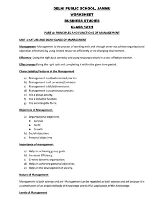 DELHI PUBLIC SCHOOL, JAMMU
WORKSHEET
BUSINESS STUDIES
CLASS 12TH
PART A: PRINCIPLES AND FUNCTIONS OF MANAGEMENT
UNIT-1 NATURE AND SIGNIFICANCE OF MANAGEMENT
Management- Management is the process of working with and through others to achieve organizational
objectives effectively by using limited resources efficiently in the changing environment.
Efficiency- Doing the right task correctly and using resources wisely in a cost-effective manner.
Effectiveness-Doing the right task and completing it within the given time period.
Characteristics/Features of the Management
a) Management is a Goal oriented process.
b) Management is all pervasive/Universal.
c) Management is Multidimensional.
d) Management is a continuous process.
e) It is a group activity.
f) It is a dynamic function
g) It is an intangible force.
Objectives of Management-
a) Organizational objectives
● Survival
● Profit
● Growth
b) Social objectives
c) Personal objectives
Importance of management
a) Helps in achieving group goals.
b) Increases Efficiency.
c) Creates dynamic organization.
d) Helps in achieving personal objectives.
e) Helps in the development of society.
Nature of Management-
Management is both science and art- Management can be regarded as both science and art because it is
a combination of an organized body of knowledge and skillfull application of this knowledge.
Levels of Management
 