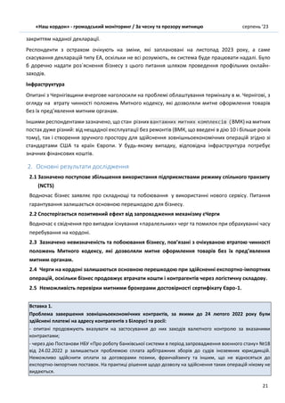 «Наш кордон» - громадський моніторинг / За чесну та прозору митницю серпень ’23
21
закриттям наданої декларації.
Респонденти з острахом очікують на зміни, які заплановані на листопад 2023 року, а саме
cкасування декларацій типу ЕА, оскільки не всі розуміють, як система буде працювати надалі. Було
б доречно надати роз`яснення бізнесу з цього питання шляхом проведення профільних онлайн-
заходів.
Інфраструктура
Опитані з Чернігівщини вчергове наголосили на проблемі облаштування терміналу в м. Чернігові, з
огляду на втрату чинності положень Митного кодексу, які дозволяли митне оформлення товарів
без їх пред’явлення митним органам.
Іншими респондентами зазначено, що стан різних вантажних митних комплексів (ВМК) на митних
постах дуже різний: від нещадної експлуатації без ремонтів (ВМК, що введені в дію 10 і більше років
тому), так і створення зручного простору для здійснення зовнішньоекономічних операцій згідно зі
стандартами США та країн Європи. У будь-якому випадку, відповідна інфраструктура потребує
значних фінансових коштів.
2. Основні результати дослідження
2.1 Зазначено поступове збільшення використання підприємствами режиму спільного транзиту
(NCTS)
Водночас бізнес заявляє про складнощі та побоювання у використанні нового сервісу. Питання
гарантування залишається основною перешкодою для бізнесу.
2.2 Спостерігається позитивний ефект від запровадження механізму єЧерги
Водночас є свідчення про випадки існування «паралельних» черг та помилок при обрахуванні часу
перебування на кордоні.
2.3 Зазначено невизначеність та побоювання бізнесу, пов’язані з очікуваною втратою чинності
положень Митного кодексу, які дозволяли митне оформлення товарів без їх пред’явлення
митним органам.
2.4 Черги на кордоні залишаються основною перешкодою при здійсненні експортно-імпортних
операцій, оскільки бізнес продовжує втрачати кошти і контрагентів через логістичну складову.
2.5 Неможливість перевірки митними брокерами достовірності сертифікату Євро-1.
Вставка 1.
Проблема завершення зовнішньоекономічних контрактів, за якими до 24 лютого 2022 року були
здійснені платежі на адресу контрагентів з Білорусі та росії:
- опитані продовжують вказувати на застосування до них заходів валютного контролю за вказаними
контрактами;
- через дію Постанови НБУ «Про роботу банківської системи в період запровадження воєнного стану» №18
від 24.02.2022 р залишається проблемою сплата арбітражних зборів до судів іноземних юрисдикцій.
Неможливо здійснити оплати за договорами позики, франчайзингу та іншим, що не відносяться до
експортно-імпортних поставок. На практиці рішення щодо дозволу на здійснення таких операцій нікому не
видаються.
 