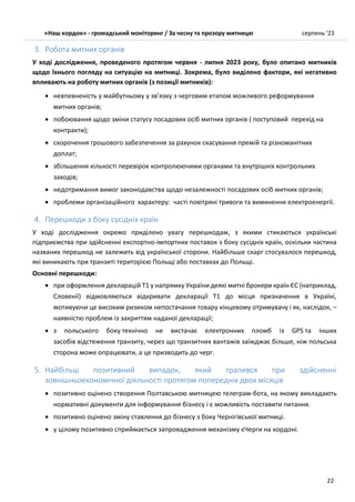 «Наш кордон» - громадський моніторинг / За чесну та прозору митницю серпень ’23
22
3. Робота митних органів
У ході дослідження, проведеного протягом червня - липня 2023 року, було опитано митників
щодо їхнього погляду на ситуацію на митниці. Зокрема, було виділено фактори, які негативно
впливають на роботу митних органів (з позиції митників):
 невпевненість у майбутньому у зв’язку з черговим етапом можливого реформування
митних органів;
 побоювання щодо зміни статусу посадових осіб митних органів ( поступовий перехід на
контракти);
 скорочення грошового забезпечення за рахунок скасування премій та різноманітних
доплат;
 збільшення кількості перевірок контролюючими органами та внутрішніх контрольних
заходів;
 недотримання вимог законодавства щодо незалежності посадових осіб митних органів;
 проблеми організаційного характеру: часті повітряні тривоги та вимкнення електроенергії.
4. Перешкоди з боку сусідніх країн
У ході дослідження окремо приділено увагу перешкодам, з якими стикаються українські
підприємства при здійсненні експортно-імпортних поставок з боку сусідніх країн, оскільки частина
названих перешкод не залежить від української сторони. Найбільше скарг стосувалося перешкод,
які виникають при транзиті територією Польщі або поставках до Польщі.
Основні перешкоди:
 при оформлення декларацій Т1 у напрямку України деякі митні брокери країн ЄС (наприклад,
Словенії) відмовляються відкривати декларації Т1 до місця призначення в Україні,
мотивуючи це високим ризиком непостачання товару кінцевому отримувачу і як, наслідок, –
наявністю проблем із закриттям наданої декларації;
 з польського боку технічно не вистачає електронних пломб із GPS та інших
засобів відстеження транзиту, через що транзитних вантажів заїжджає більше, ніж польська
сторона може опрацювати, а це призводить до черг.
5. Найбільш позитивний випадок, який трапився при здійсненні
зовнішньоекономічної діяльності протягом попередніх двох місяців
 позитивно оцінено створення Полтавською митницею телеграм-бота, на якому викладають
нормативні документи для інформування бізнесу і є можливість поставити питання.
 позитивно оцінено зміну ставлення до бізнесу з боку Чернігівської митниці.
 у цілому позитивно сприймається запровадження механізму єЧерги на кордоні.
 