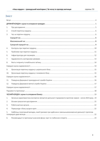 «Наш кордон» - громадський моніторинг / За чесну та прозору митницю серпень ’23
3
Зміст
Вступ ..................................................................................................................................................................................... 4
ДРУЖНІЙ КОРДОН: оцінки та очікування громадян............................................................................................................ 5
1. Про дослідження....................................................................................................................................................... 5
2. Спосіб перетину кордону.......................................................................................................................................... 6
3. Час на перетин кордону............................................................................................................................................ 6
Середній час................................................................................................................................................................. 6
Максимальний час ...................................................................................................................................................... 8
Сумарний середній час............................................................................................................................................... 9
4. Контроль при перетині кордону............................................................................................................................. 10
5. Проблеми при перетині кордону........................................................................................................................... 11
6. Інфраструктура для пасажирів................................................................................................................................ 12
7. Задоволеність санітарними умовами .................................................................................................................... 13
8. Якість інтернету та мобільного зв'язку................................................................................................................... 14
Середня оцінка задоволеності.......................................................................................................................................... 14
9. Організація перетину кордону з українського боку.............................................................................................. 15
10. Організація перетину кордону з іноземного боку ................................................................................................ 15
Середня оцінка задоволеності.......................................................................................................................................... 16
11. Поведінка Державної прикордонної служби України .......................................................................................... 16
12. Поведінка Державної митної служби України....................................................................................................... 17
Середня оцінка задоволеності.......................................................................................................................................... 17
Підсумки та пропозиції...................................................................................................................................................... 18
ЧЕСНИЙ КОРДОН: оцінки та очікування бізнесу ............................................................................................................... 19
1. Загальна характеристика експортно-імпортної діяльності підприємств протягом червня - липня 2023 року. 19
2. Основні результати дослідження........................................................................................................................... 21
3. Робота митних органів............................................................................................................................................ 22
4. Перешкоди з боку сусідніх країн............................................................................................................................ 22
5. Найбільш позитивний випадок, який трапився при здійсненні зовнішньоекономічної діяльності протягом
попередніх двох місяців.................................................................................................................................................... 22
6. Рекомендації та пропозиції учасників фокус-груп та глибинних інтерв’ю .......................................................... 23
 