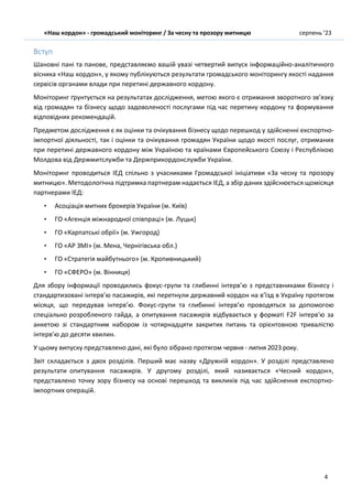 «Наш кордон» - громадський моніторинг / За чесну та прозору митницю серпень ’23
4
Вступ
Шановні пані та панове, представляємо вашій увазі четвертий випуск інформаційно-аналітичного
вісника «Наш кордон», у якому публікуються результати громадського моніторингу якості надання
сервісів органами влади при перетині державного кордону.
Моніторинг ґрунтується на результатах дослідження, метою якого є отримання зворотного зв’язку
від громадян та бізнесу щодо задоволеності послугами під час перетину кордону та формування
відповідних рекомендацій.
Предметом дослідження є як оцінки та очікування бізнесу щодо перешкод у здійсненні експортно-
імпортної діяльності, так і оцінки та очікування громадян України щодо якості послуг, отриманих
при перетині державного кордону між Україною та країнами Європейського Союзу і Республікою
Молдова від Держмитслужби та Держприкордонслужби України.
Моніторинг проводиться ІЕД спільно з учасниками Громадської ініціативи «За чесну та прозору
митницю». Методологічна підтримка партнерам надається ІЕД, а збір даних здійснюється щомісяця
партнерами ІЕД:
• Асоціація митних брокерів України (м. Київ)
• ГО «Агенція міжнародної співпраці» (м. Луцьк)
• ГО «Карпатські обрії» (м. Ужгород)
• ГО «АР ЗМІ» (м. Мена, Чернігівська обл.)
• ГО «Стратегія майбутнього» (м. Кропивницький)
• ГО «СФЕРО» (м. Вінниця)
Для збору інформації проводились фокус-групи та глибинні інтерв’ю з представниками бізнесу і
стандартизовані інтерв’ю пасажирів, які перетнули державний кордон на в’їзд в Україну протягом
місяця, що передував інтерв’ю. Фокус-групи та глибинні інтерв’ю проводяться за допомогою
спеціально розробленого гайда, а опитування пасажирів відбувається у форматі F2F інтерв'ю за
анкетою зі стандартним набором із чотирнадцяти закритих питань та орієнтовною тривалістю
інтерв’ю до десяти хвилин.
У цьому випуску представлено дані, які було зібрано протягом червня - липня 2023 року.
Звіт складається з двох розділів. Перший має назву «Дружній кордон». У розділі представлено
результати опитування пасажирів. У другому розділі, який називається «Чесний кордон»,
представлено точку зору бізнесу на основі перешкод та викликів під час здійснення експортно-
імпортних операцій.
 