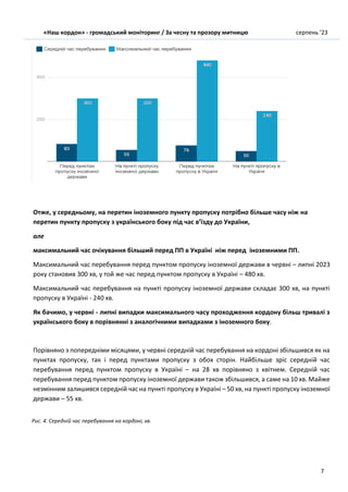 «Наш кордон» - громадський моніторинг / За чесну та прозору митницю серпень ’23
7
Отже, у середньому, на перетин іноземного пункту пропуску потрібно більше часу ніж на
перетин пункту пропуску з українського боку під час в’їзду до України,
але
максимальний час очікування більший перед ПП в Україні ніж перед іноземними ПП.
Максимальний час перебування перед пунктом пропуску іноземної держави в червні – липні 2023
року становив 300 хв, у той же час перед пунктом пропуску в Україні – 480 хв.
Максимальний час перебування на пункті пропуску іноземної держави складає 300 хв, на пункті
пропуску в Україні - 240 хв.
Як бачимо, у червні - липні випадки максимального часу проходження кордону більш тривалі з
українського боку в порівнянні з аналогічними випадками з іноземного боку.
Порівняно з попередніми місяцями, у червні середній час перебування на кордоні збільшився як на
пунктах пропуску, так і перед пунктами пропуску з обох сторін. Найбільше зріс середній час
перебування перед пунктом пропуску в Україні – на 28 хв порівняно з квітнем. Середній час
перебування перед пунктом пропуску іноземної держави також збільшився, а саме на 10 хв. Майже
незмінним залишився середній час на пункті пропуску в Україні – 50 хв, на пункті пропуску іноземної
держави – 55 хв.
Рис. 4. Середній час перебування на кордоні, хв.
 