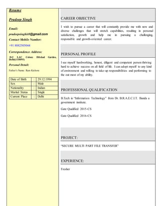 Resume
Pradeep Singh
Email:
pradeepsinghit8@gmail.com
Contact Mobile Number:
+91 8882505044
Correspondence Address:
D-2 L.I.C Colony Dilshad Garden,
Delhi(110095)
Personal Detail:
Father’s Name: Ram Kishore
Date of Birth : 29.12.1994
Sex : Male
Nationality : Indian
Marital Status : Single
Current Place : Delhi
CAREER OBJECTIVE
I wish to pursue a career that will constantly provide me with new and
diverse challenges that will stretch capabilities, resulting in personal
satisfaction, growth and help me in pursuing a challenging,
responsible and growth-oriented career.
PERSONAL PROFILE
I see myself hardworking, honest, diligent and competent person thriving
hard to achieve success on all field of life. I can adopt myself to any kind
of environment and willing to take-up responsibilities and performing to
the out most of my ability.
PROFESSIONAL QUALIFICATION
B.Tech in “Information Technology” from Dr. B.R.A.E.C.I.T. Banda a
government institute.
Gate Qualified 2015-CS
Gate Qualified 2016-CS
PROJECT:
“SECURE MULTI PART FILE TRANSFER”
EXPERIENCE:
Fresher
 