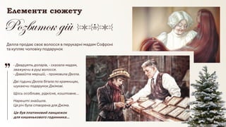 © Адріана Химинець
Нарешті знайшла.
Ця річ була створена для Джіма.
Щось особливе, рідкісне, коштовне…
Дві години Делла бігала по крамницях,
шукаючи подарунок Джімові.
- Двадцять доларів, - сказала мадам,
зважуючи в руці волосся.
- Давайте мерщій, - промовила Делла.
Делла продає своє волосся в перукарні мадам Софроні
та купляє чоловіку подарунок
Елементи сюжету
Це був платиновий ланцюжок
для кишенькового годинника…
 