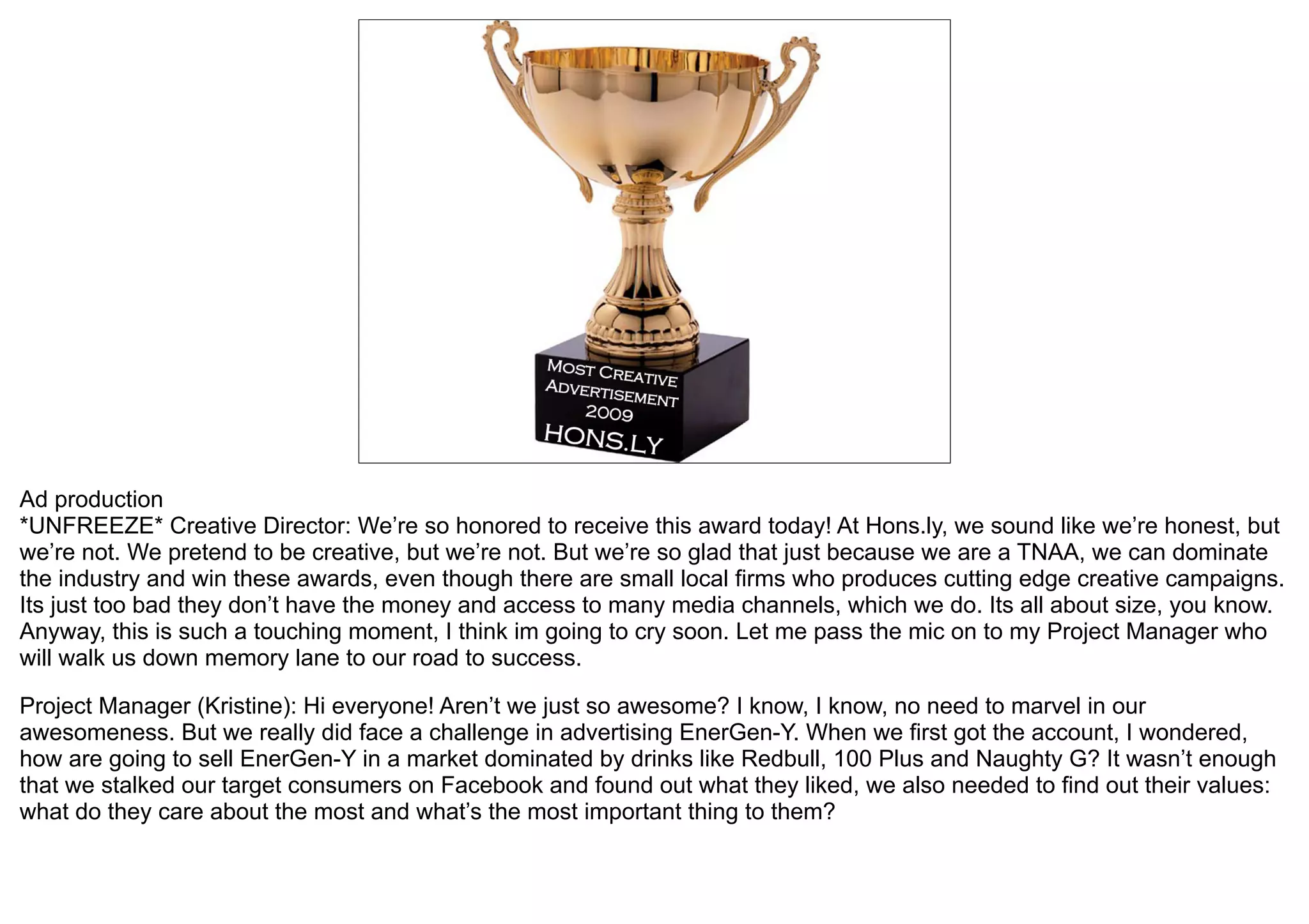 Ad production
*UNFREEZE* Creative Director: We’re so honored to receive this award today! At Hons.ly, we sound like we’re honest, but
we’re not. We pretend to be creative, but we’re not. But we’re so glad that just because we are a TNAA, we can dominate
the industry and win these awards, even though there are small local firms who produces cutting edge creative campaigns.
Its just too bad they don’t have the money and access to many media channels, which we do. Its all about size, you know.
Anyway, this is such a touching moment, I think im going to cry soon. Let me pass the mic on to my Project Manager who
will walk us down memory lane to our road to success.

Project Manager (Kristine): Hi everyone! Aren’t we just so awesome? I know, I know, no need to marvel in our
awesomeness. But we really did face a challenge in advertising EnerGen-Y. When we first got the account, I wondered,
how are going to sell EnerGen-Y in a market dominated by drinks like Redbull, 100 Plus and Naughty G? It wasn’t enough
that we stalked our target consumers on Facebook and found out what they liked, we also needed to find out their values:
what do they care about the most and what’s the most important thing to them?
 
