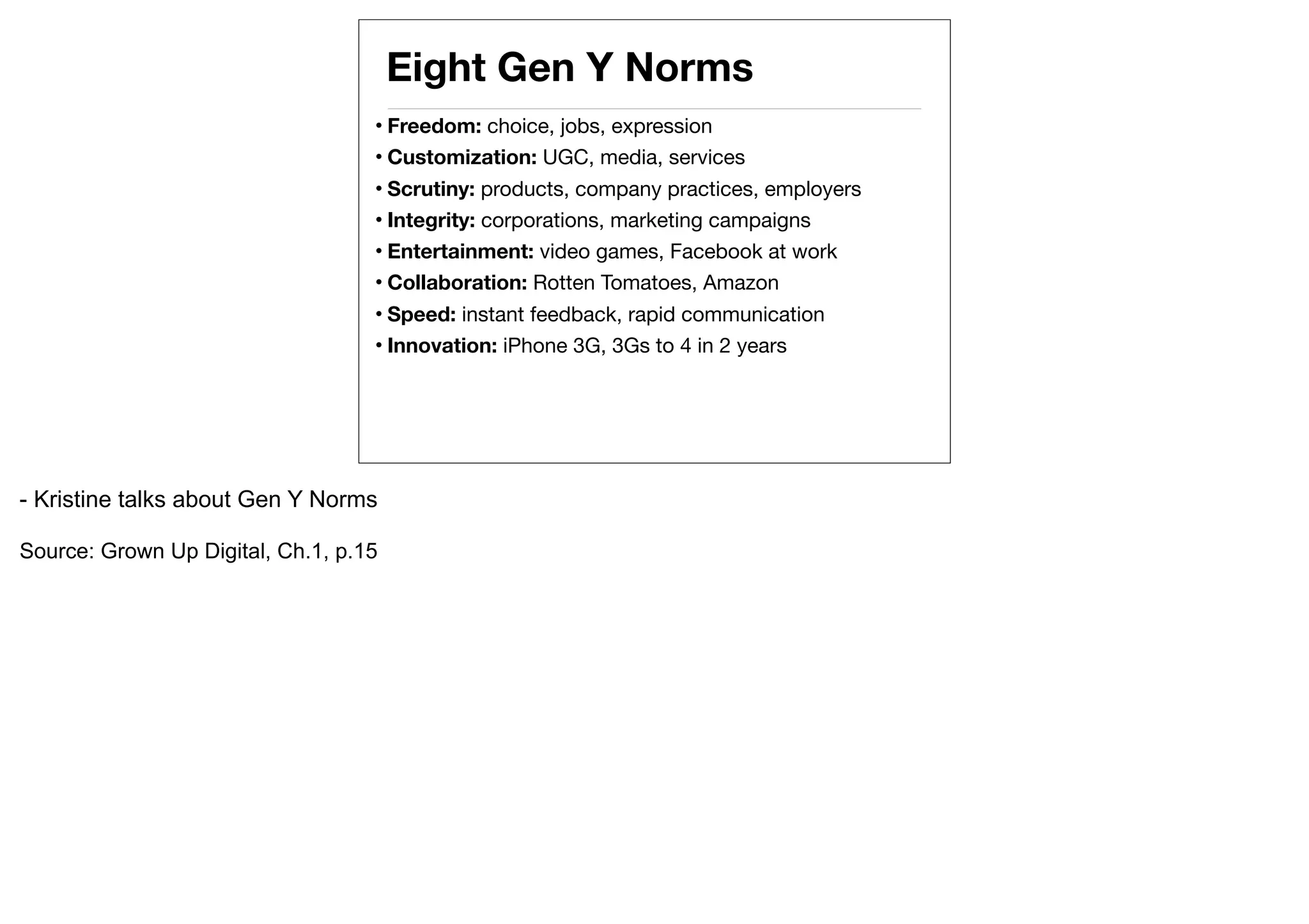 Eight Gen Y Norms
                                   • Freedom: choice, jobs, expression
                                   • Customization: UGC, media, services
                                   • Scrutiny: products, company practices, employers
                                   • Integrity: corporations, marketing campaigns
                                   • Entertainment: video games, Facebook at work
                                   • Collaboration: Rotten Tomatoes, Amazon
                                   • Speed: instant feedback, rapid communication
                                   • Innovation: iPhone 3G, 3Gs to 4 in 2 years




- Kristine talks about Gen Y Norms

Source: Grown Up Digital, Ch.1, p.15
 