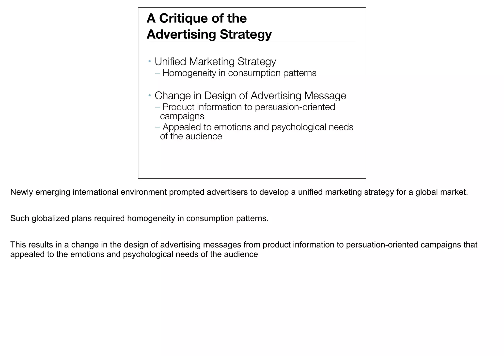 A Critique of the
                                    Advertising Strategy
                                    •   Uniﬁed Marketing Strategy
                                        – Homogeneity in consumption patterns

                                    •   Change in Design of Advertising Message
                                        – Product information to persuasion-oriented
                                         campaigns
                                        – Appealed to emotions and psychological needs
                                         of the audience




Newly emerging international environment prompted advertisers to develop a unified marketing strategy for a global market.


Such globalized plans required homogeneity in consumption patterns.


This results in a change in the design of advertising messages from product information to persuation-oriented campaigns that
appealed to the emotions and psychological needs of the audience
 