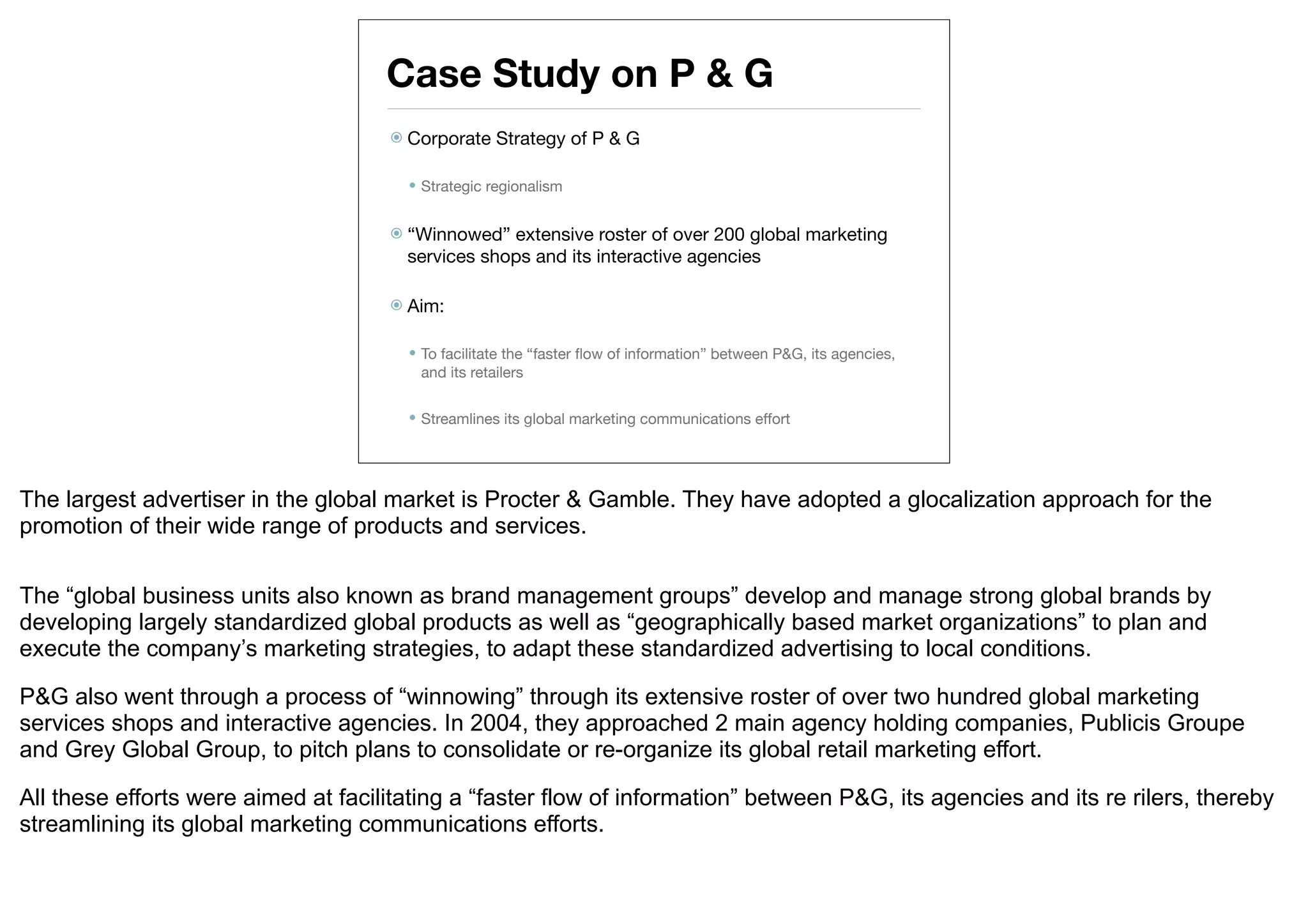 Case Study on P & G
                                      Corporate    Strategy of P & G

                                        Strategic regionalism


                                      “Winnowed”  extensive roster of over 200 global marketing
                                       services shops and its interactive agencies

                                      Aim:


                                        To facilitate the “faster ﬂow of information” between P&G, its agencies,
                                        and its retailers

                                        Streamlines its global marketing communications effort




The largest advertiser in the global market is Procter & Gamble. They have adopted a glocalization approach for the
promotion of their wide range of products and services.


The “global business units also known as brand management groups” develop and manage strong global brands by
developing largely standardized global products as well as “geographically based market organizations” to plan and
execute the company’s marketing strategies, to adapt these standardized advertising to local conditions.

P&G also went through a process of “winnowing” through its extensive roster of over two hundred global marketing
services shops and interactive agencies. In 2004, they approached 2 main agency holding companies, Publicis Groupe
and Grey Global Group, to pitch plans to consolidate or re-organize its global retail marketing effort.

All these efforts were aimed at facilitating a “faster flow of information” between P&G, its agencies and its re rilers, thereby
streamlining its global marketing communications efforts.
 